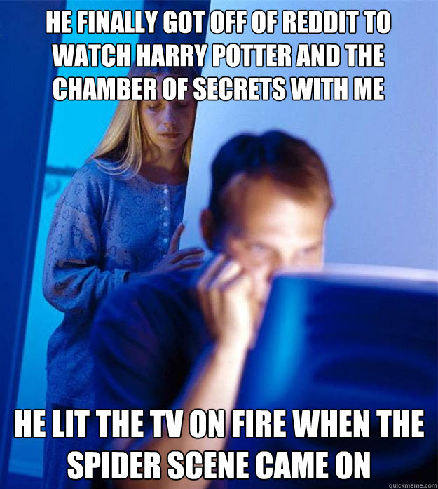 he finally got off of reddit to watch harry potter and the chamber of secrets with me he lit the tv on fire when the spider scene came on  Redditors Wife