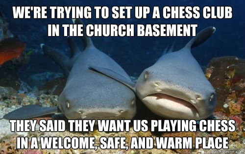 we're trying to set up a chess club in the church basement they said they want us playing chess in a welcome, safe, and warm place  Compassionate Shark Friend