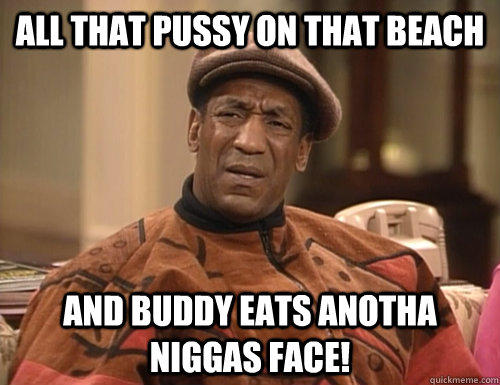 All that Pussy on that beach and buddy eats anotha niggas face! - All that Pussy on that beach and buddy eats anotha niggas face!  Confounded Cosby