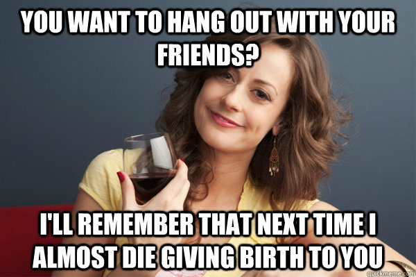 You want to hang out with your friends? I'll remember that next time i almost die giving birth to you  Forever Resentful Mother