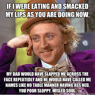 if i were eating and smacked my lips as you are doing now, my dad would have slapped me across the face repeatedly and he would have called me names like no table manner having ass ned, you poor sloppy, misled soul.    Condescending Wonka