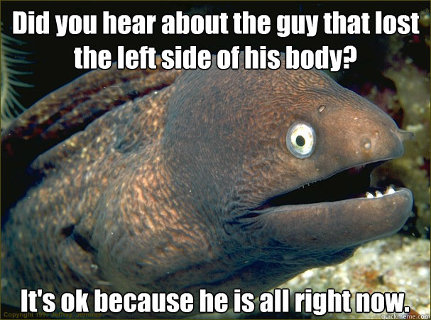 Did you hear about the guy that lost the left side of his body? It's ok because he is all right now.  Bad Joke Eel