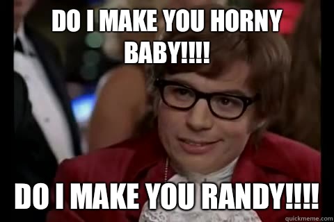Do I make you HORNY BABY!!!! DO I MAKE YOU RANDY!!!!  Dangerously - Austin Powers