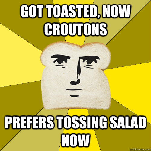 got toasted, now croutons prefers tossing salad now  Breadfriend