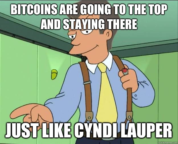 bitcoins are going to the top and staying there Just like cyndi lauper  