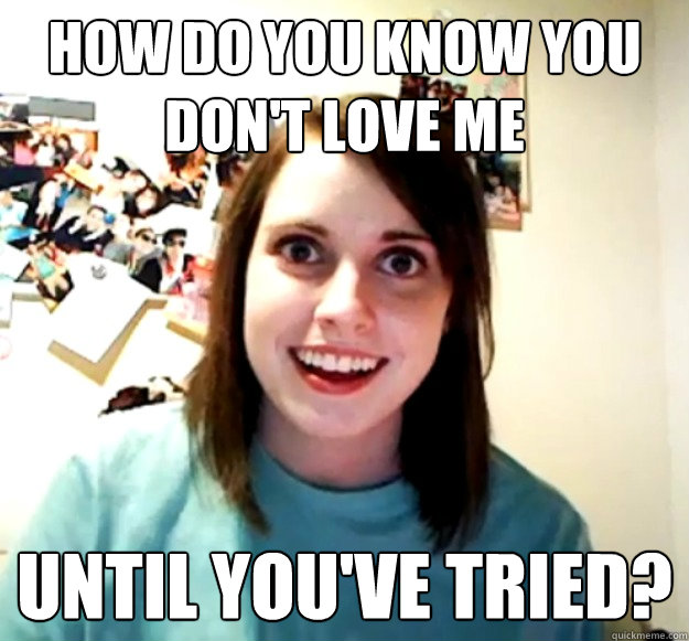 How do you know you don't love me Until you've tried? - How do you know you don't love me Until you've tried?  Overly Attached Girlfriend