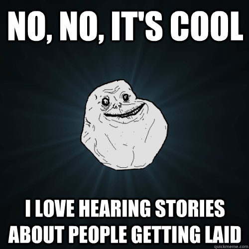 No, no, it's cool I love hearing stories about people getting laid  Forever Alone