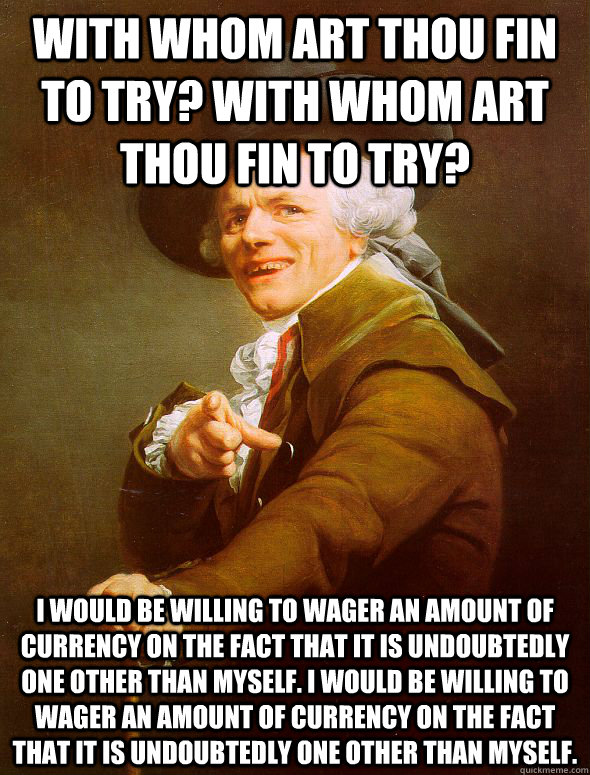 With whom art thou fin to try? with whom art thou fin to try? I would be willing to wager an amount of currency on the fact that it is undoubtedly one other than myself. I would be willing to wager an amount of currency on the fact that it is undoubtedly  - With whom art thou fin to try? with whom art thou fin to try? I would be willing to wager an amount of currency on the fact that it is undoubtedly one other than myself. I would be willing to wager an amount of currency on the fact that it is undoubtedly   Joseph Ducreux