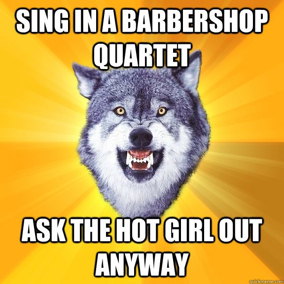 Sing in a barbershop quartet Ask the hot girl out anyway - Sing in a barbershop quartet Ask the hot girl out anyway  Courage Wolf