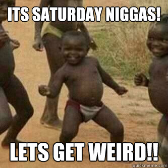 Its Saturday Niggas!
 Lets Get Weird!!  Its friday niggas