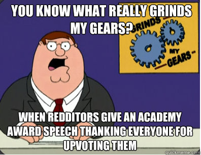 you know what really grinds my gears? When redditors give an academy award speech thanking everyone for upvoting them  Grinds my gears
