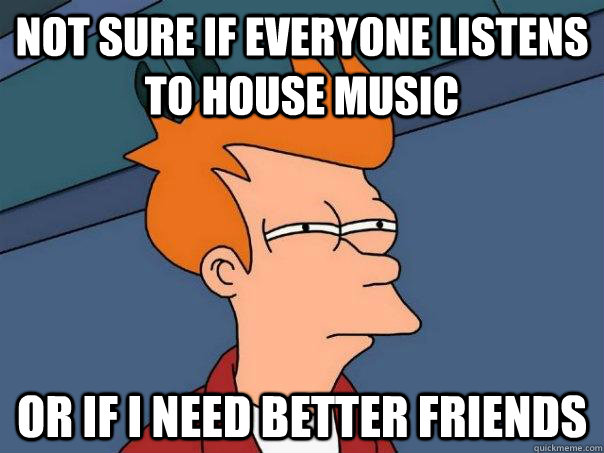 Not sure if everyone listens to house music Or if I need better friends - Not sure if everyone listens to house music Or if I need better friends  Futurama Fry