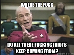 where the fuck do all these fucking idiots keep coming from?  Annoyed Picard