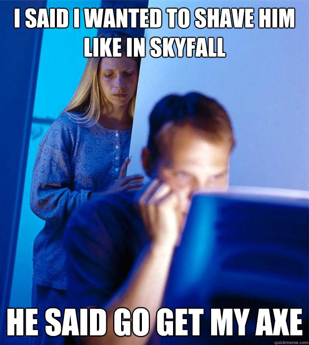 I said i wanted to shave him like in skyfall he said go get my axe  RedditorsWife