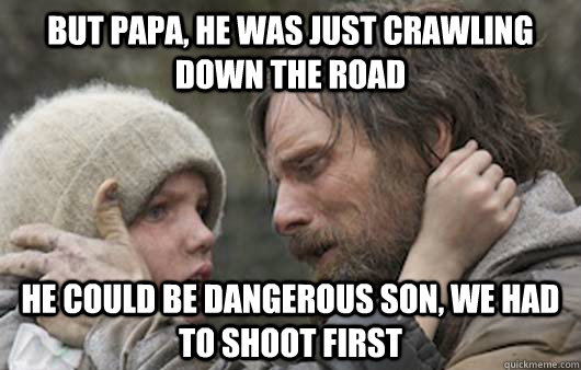 But papa, he was just crawling down the road He could be dangerous son, we had to shoot first  Viggo Explains Reddit