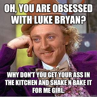 Oh, You are obsessed with Luke Bryan? Why don't you get your ass in the kitchen and Shake N Bake it for me girl.  Psychotic Willy Wonka
