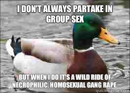 I don't always partake in group sex But when I do it's a wild ride of necrophilic, homosexual gang rape.   Good Advice Duck