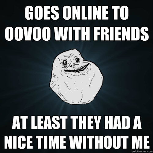 GOES ONLINE TO OOVOO WITH FRIENDS AT LEAST THEY HAD A NICE TIME WITHOUT ME  Forever Alone