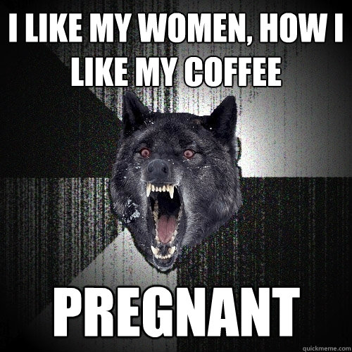 I like my women, how I like my coffee Pregnant  Insanity Wolf