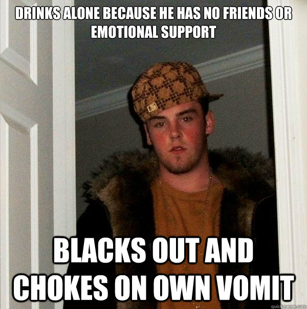Drinks alone because he has no friends or emotional support Blacks out and chokes on own vomit  Scumbag Steve