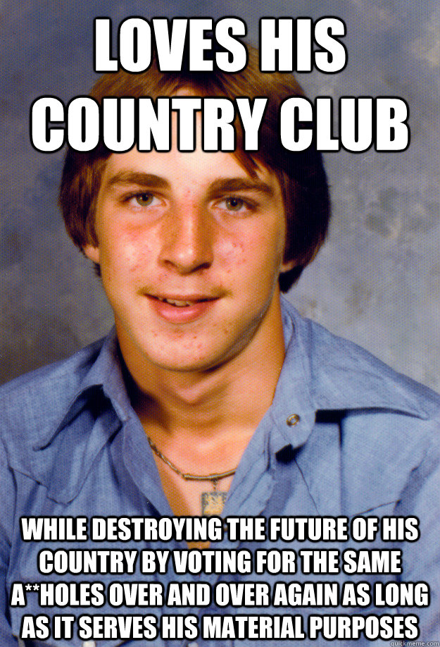 loves his country club while destroying the future of his country by voting for the same a**holes over and over again as long as it serves his material purposes  Old Economy Steven