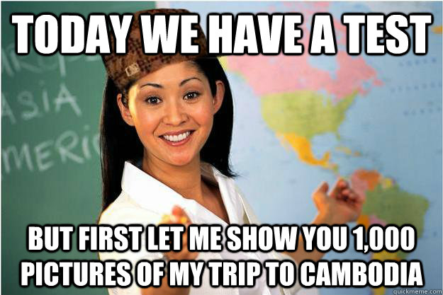 Today we have a test but first let me show you 1,000 pictures of my trip to cambodia  Scumbag Teacher