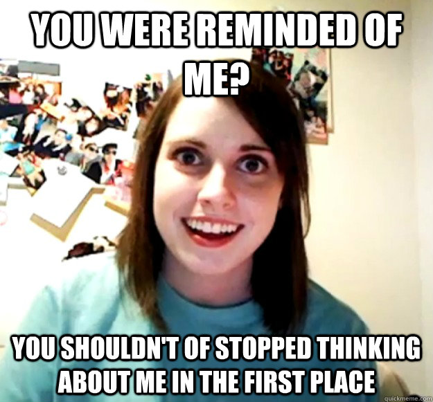 you were reminded of me? you shouldn't of stopped thinking about me in the first place  Overly Attached Girlfriend