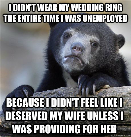 I didn't wear my wedding ring the entire time I was unemployed Because I didn't feel like I deserved my wife unless I was providing for her  Confession Bear
