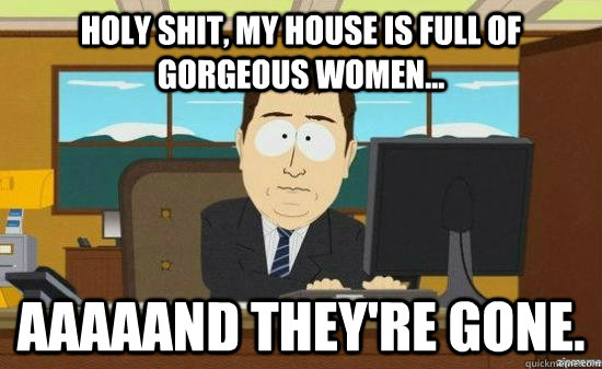 Holy shit, my house is full of gorgeous women... Aaaaand they're gone.  aaaand its gone
