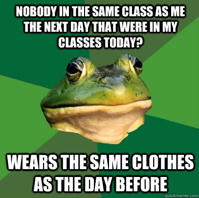 Nobody in the same class as me the next day that were in my classes today? Wears the same clothes as the day before  Foul Bachelor Frog