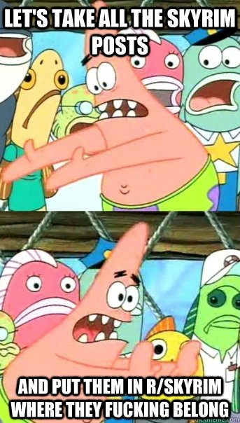 Let's take all the skyrim posts and put them in r/skyrim where they fucking belong  Push it somewhere else Patrick
