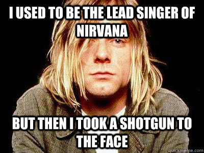 I used to be the lead singer of nirvana but then i took a shotgun to the face  