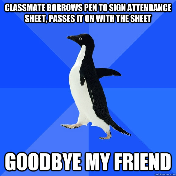 classmate borrows pen to sign attendance sheet, passes it on with the sheet goodbye my friend  Socially Awkward Penguin