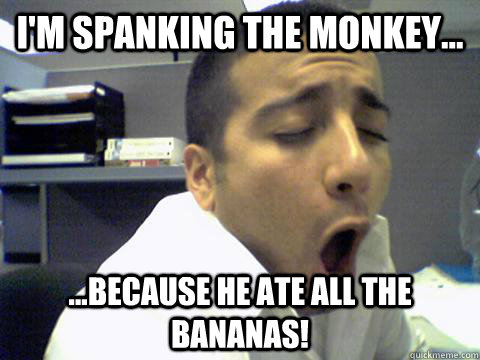 I'm spanking the monkey... ...because he ate all the bananas!  