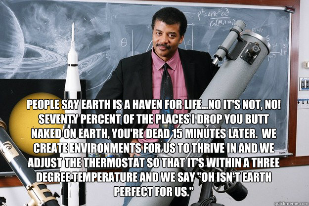 People say Earth is a haven for life...No it's not, No! Seventy percent of the places I drop you butt naked on Earth, you're dead 15 minutes later.  We create environments for us to thrive in and we adjust the thermostat so that it's within a three degree - People say Earth is a haven for life...No it's not, No! Seventy percent of the places I drop you butt naked on Earth, you're dead 15 minutes later.  We create environments for us to thrive in and we adjust the thermostat so that it's within a three degree  Neil deGrasse Tyson Quotes