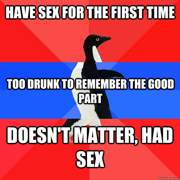 Have sex for the first time  Too drunk to remember the good part  Doesn't Matter, Had Sex - Have sex for the first time  Too drunk to remember the good part  Doesn't Matter, Had Sex  Socially Awkwome Penguin