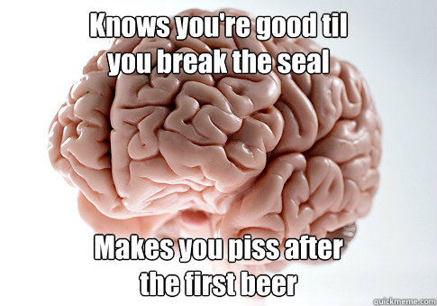 Knows you're good til
you break the seal Makes you piss after
the first beer   Scumbag Brain