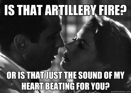 is that artillery fire? or is that just the sound of my heart beating for you?  