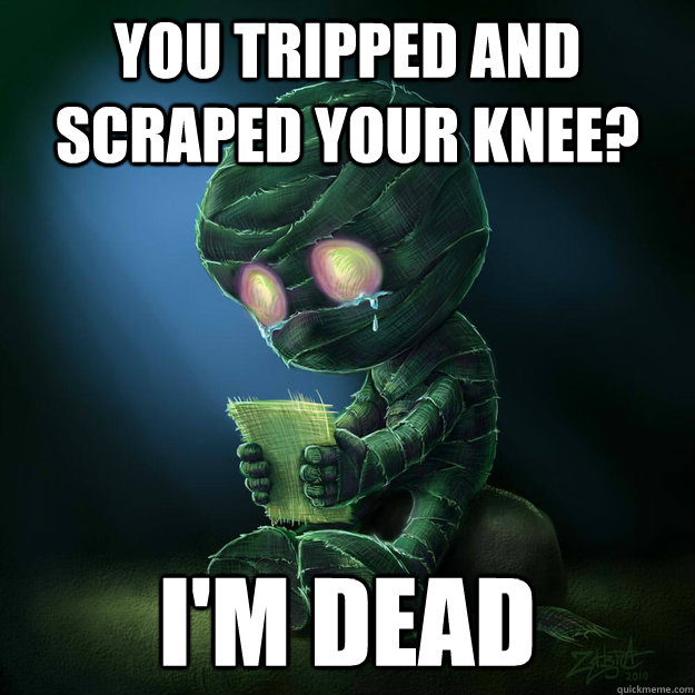 You tripped and scraped your knee? I'm dead  
