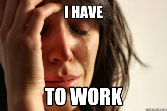 I have to work - I have to work  First World Problems