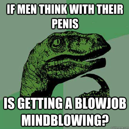 If men think with their penis Is getting a blowjob mindblowing? - If men think with their penis Is getting a blowjob mindblowing?  Philosoraptor