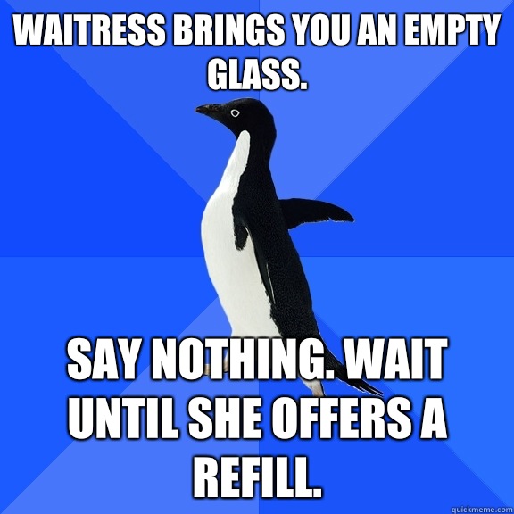 Waitress brings you an empty glass.  Say nothing. Wait until she offers a refill.   Socially Awkward Penguin