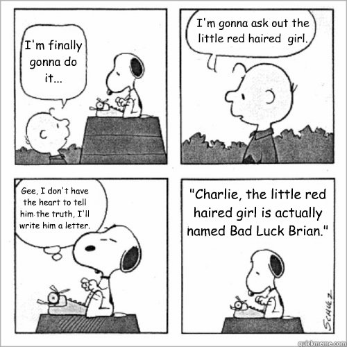 I'm finally gonna do it... I'm gonna ask out the little red haired  girl. Gee, I don't have the heart to tell him the truth, I'll write him a letter. 