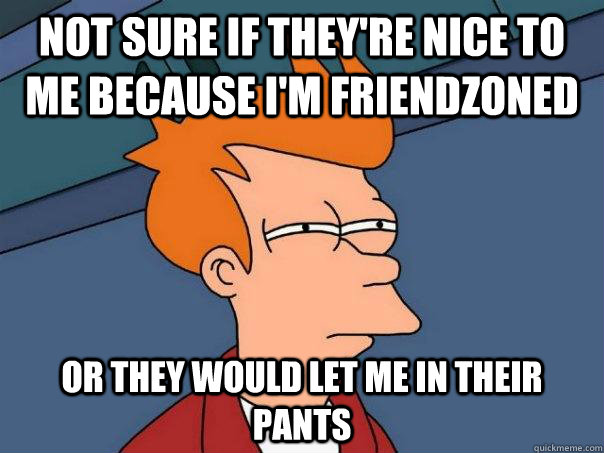 Not sure if they're nice to me because I'm friendzoned Or they would let me in their pants - Not sure if they're nice to me because I'm friendzoned Or they would let me in their pants  Futurama Fry