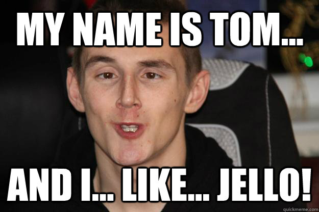 My Name is tom... and i... like... jello!  