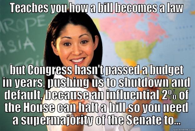 TEACHES YOU HOW A BILL BECOMES A LAW BUT CONGRESS HASN'T PASSED A BUDGET IN YEARS, PUSHING US TO SHUTDOWN AND DEFAULT, BECAUSE AN INFLUENTIAL 2% OF THE HOUSE CAN HALT A BILL SO YOU NEED A SUPERMAJORITY OF THE SENATE TO... Unhelpful High School Teacher