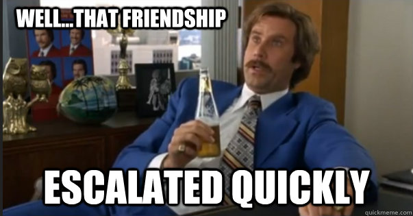 escalated quickly well...that friendship - escalated quickly well...that friendship  Ron Burgandy escalated quickly