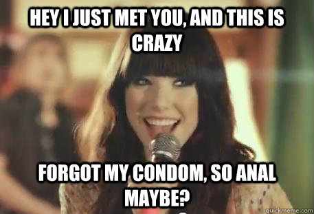 Hey I just met you, and this is crazy Forgot my condom, so anal maybe?  