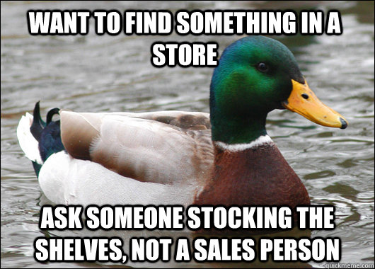 Want to find something in a store ask someone stocking the shelves, not a sales person  Actual Advice Mallard