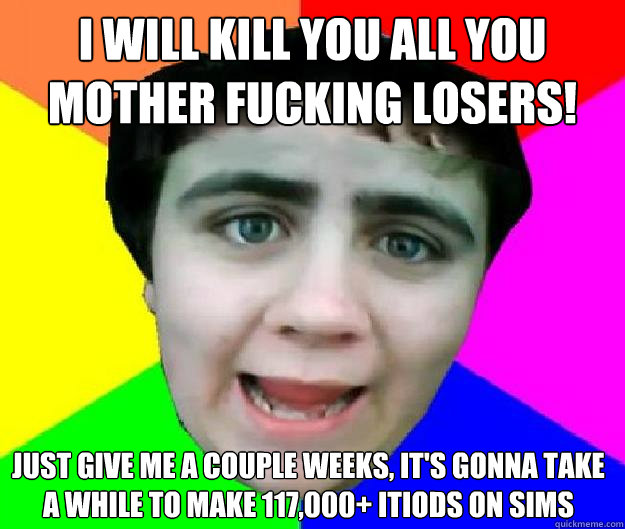 I will kill you all you mother fucking losers!  Just give me a couple weeks, it's gonna take a while to make 117,000+ itiods on sims - I will kill you all you mother fucking losers!  Just give me a couple weeks, it's gonna take a while to make 117,000+ itiods on sims  Bad Advice Jared